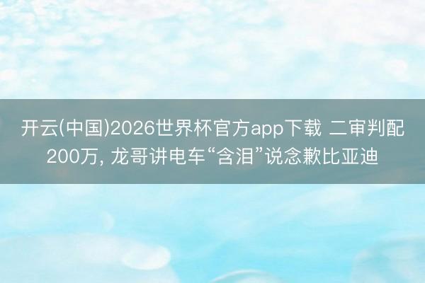 开云(中国)2026世界杯官方app下载 二审判配200万, 龙哥讲电车“含泪”说念歉比亚迪