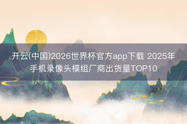 开云(中国)2026世界杯官方app下载 2025年手机录像头模组厂商出货量TOP10