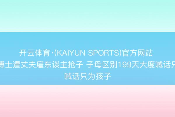 开云体育·(KAIYUN SPORTS)官方网站 清华女博士遭丈夫雇东谈主抢子 子母区别199天大度喊话只为孩子