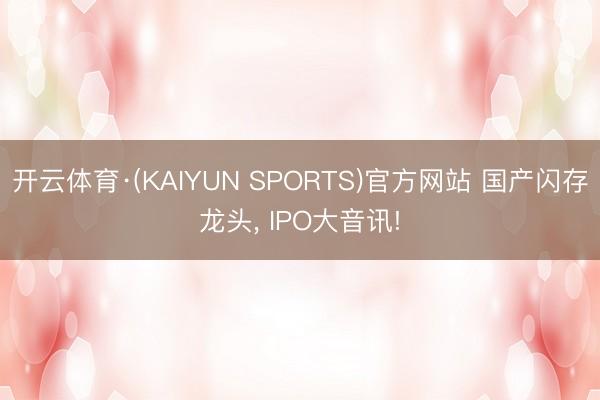 开云体育·(KAIYUN SPORTS)官方网站 国产闪存龙头， IPO大音讯!