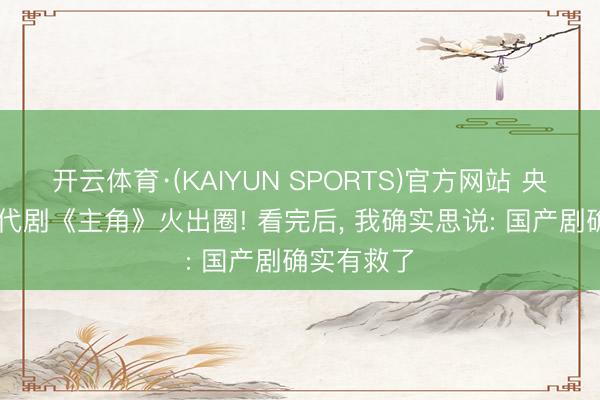 开云体育·(KAIYUN SPORTS)官方网站 央一48集年代剧《主角》火出圈! 看完后, 我确实思说: 国产剧确实有救了
