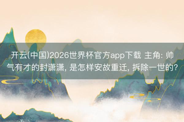 开云(中国)2026世界杯官方app下载 主角: 帅气有才的封潇潇， 是怎样安故重迁， 拆除一世的?