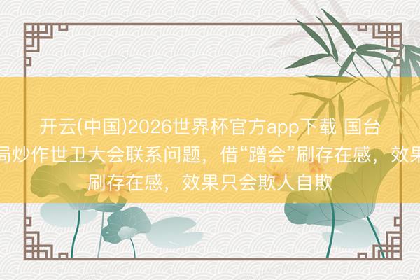 开云(中国)2026世界杯官方app下载 国台办:民进党当局炒作世卫大会联系问题,借“蹭会”刷存在感,效果只会欺人自欺