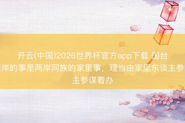 开云(中国)2026世界杯官方app下载 国台办:两岸的事是两岸同族的家里事,理当由家里东谈主参谋着办