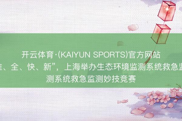 开云体育·(KAIYUN SPORTS)官方网站 对准“真、准、全、快、新”，上海举办生态环境监测系统救急监测妙技竞赛