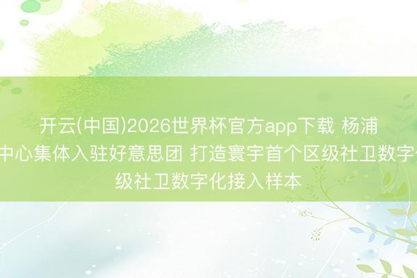 开云(中国)2026世界杯官方app下载 杨浦区9家社卫中心集体入驻好意思团 打造寰宇首个区级社卫数字化接入样本