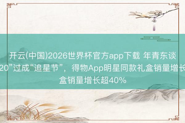 开云(中国)2026世界杯官方app下载 年青东谈主把“520”过成“追星节”，得物App明星同款礼盒销量增长超40%