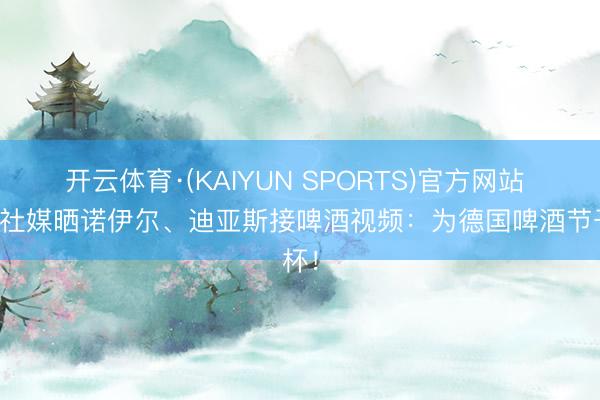 开云体育·(KAIYUN SPORTS)官方网站 拜仁社媒晒诺伊尔、迪亚斯接啤酒视频：为德国啤酒节干杯！
