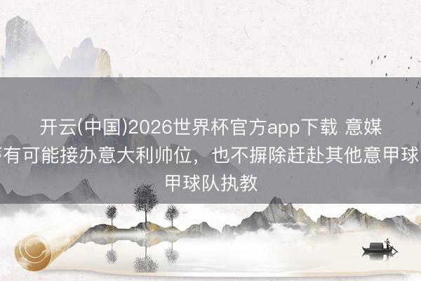 开云(中国)2026世界杯官方app下载 意媒：孔蒂有可能接办意大利帅位，也不摒除赶赴其他意甲球队执教