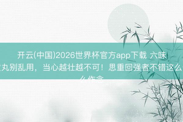 开云(中国)2026世界杯官方app下载 六味地黄丸别乱用，