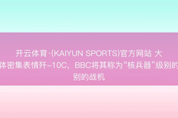开云体育·(KAIYUN SPORTS)官方网站 大师媒体密集表情歼-10C，BBC将其称为“核兵器”级别的战机