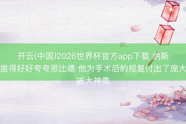开云(中国)2026世界杯官方app下载 纳斯：确凿得好好夸夸恩比德 他为手术后的规复付出了庞大神勇