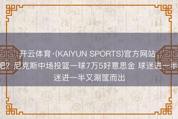开云体育·(KAIYUN SPORTS)官方网站 要不给3万吧？尼克斯中场投篮一球7万5好意思金 球迷进一半又涮筐而出