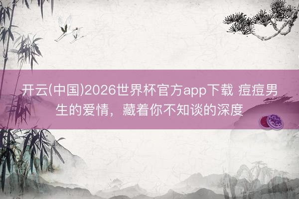开云(中国)2026世界杯官方app下载 痘痘男生的爱情,藏着你不知谈的深度