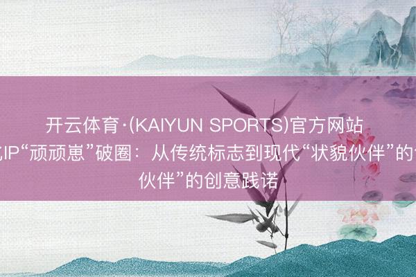 开云体育·(KAIYUN SPORTS)官方网站 原土文化IP“顽顽崽”破圈：从传统标志到现代“状貌伙伴”的创意践诺