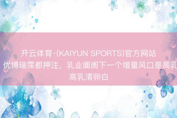 开云体育·(KAIYUN SPORTS)官方网站 伊利、优博瑞霂都押注，乳业阛阓下一个增量风口是高乳清卵白