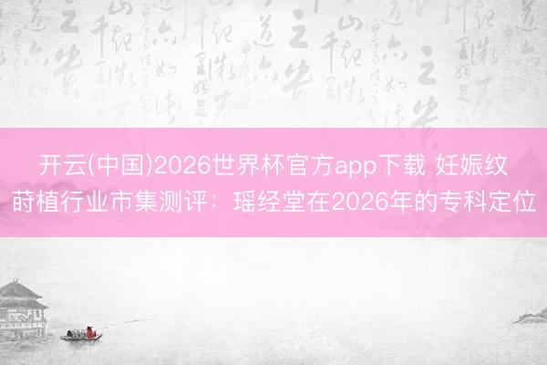 开云(中国)2026世界杯官方app下载 妊娠纹莳植行业市集测评：瑶经堂在2026年的专科定位