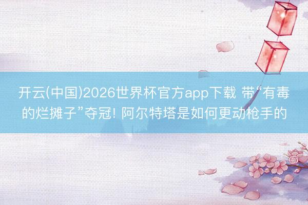 开云(中国)2026世界杯官方app下载 带“有毒的烂摊子”夺冠! 阿尔特塔是如何更动枪手的
