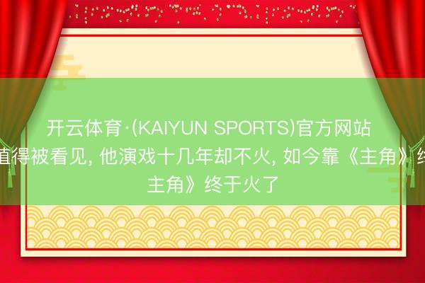 开云体育·(KAIYUN SPORTS)官方网站 好演员值得被看见， 他演戏十几年却不火， 如今靠《主角》终于火了