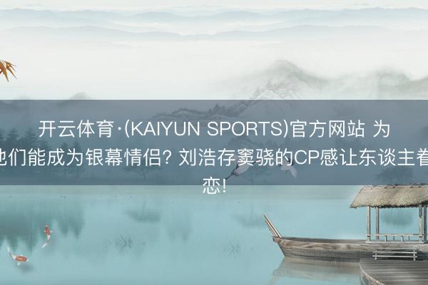 开云体育·(KAIYUN SPORTS)官方网站 为何他们能成为银幕情侣? 刘浩存窦骁的CP感让东谈主眷恋!