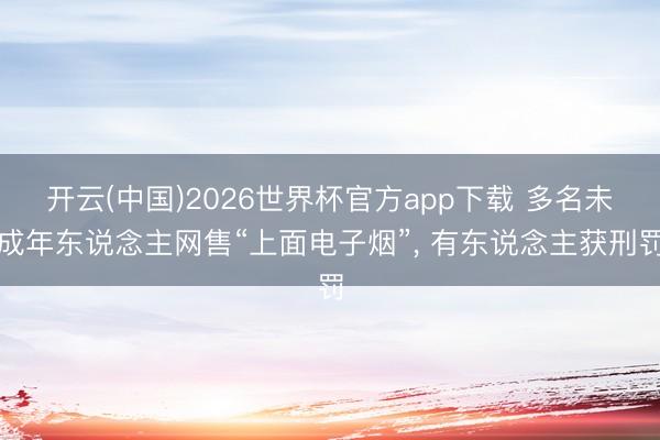 开云(中国)2026世界杯官方app下载 多名未成年东说念主网售“上面电子烟”， 有东说念主获刑罚