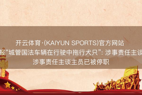 开云体育·(KAIYUN SPORTS)官方网站 湖南江永县通报“城管国法车辆在行驶中拖行犬只”: 涉事责任主谈主员已被停职
