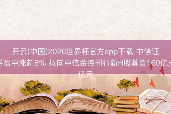 开云(中国)2026世界杯官方app下载 中信证券盘中涨超8% 拟向中信金控刊行新H股募资160亿元