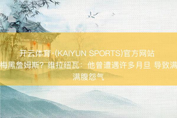 开云体育·(KAIYUN SPORTS)官方网站 为何夸梅黑詹姆斯？维拉纽瓦：他曾遭遇许多月旦 导致满腹怨气