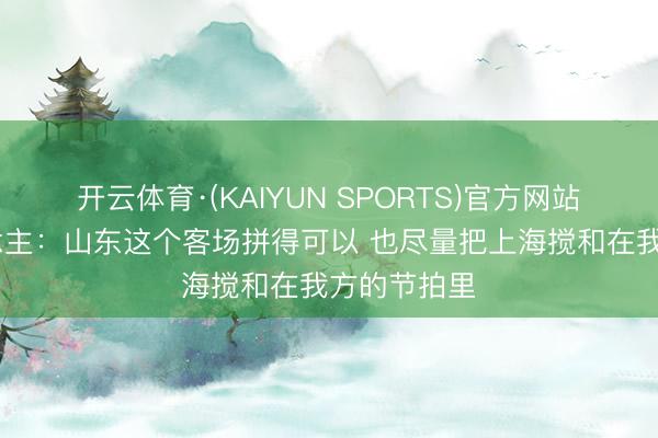 开云体育·(KAIYUN SPORTS)官方网站 媒体东说念主：山东这个客场拼得可以 也尽量把上海搅和在我方的节拍里
