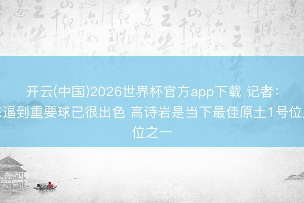开云(中国)2026世界杯官方app下载 记者：山东逼到重要球已很出色 高诗岩是当下最佳原土1号位之一