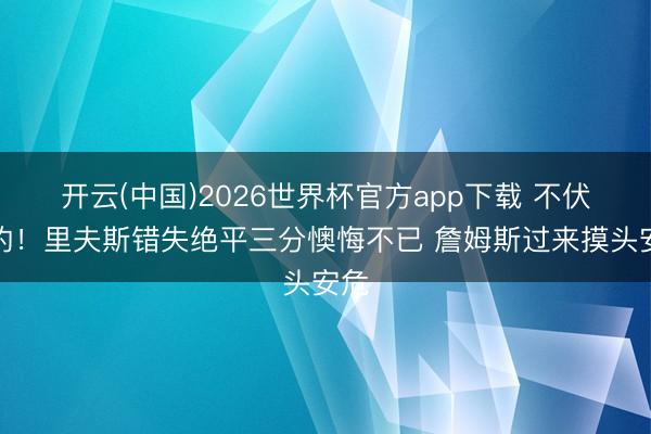 开云(中国)2026世界杯官方app下载 不伏击的！里夫斯错失绝平三分懊悔不已 詹姆斯过来摸头安危
