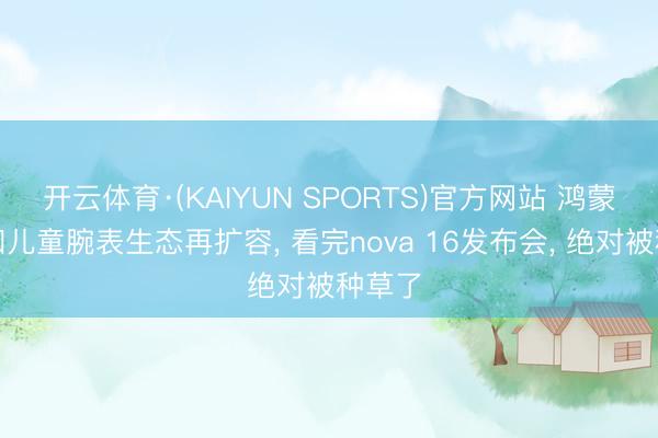 开云体育·(KAIYUN SPORTS)官方网站 鸿蒙平板和儿童腕表生态再扩容, 看完nova 16发布会, 绝对被种草了