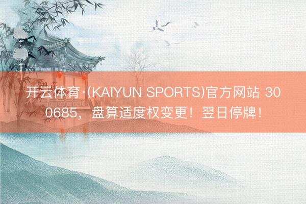 开云体育·(KAIYUN SPORTS)官方网站 300685，盘算适度权变更！翌日停牌！