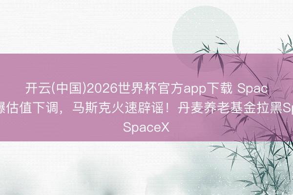 开云(中国)2026世界杯官方app下载 SpaceX被曝估值下调，马斯克火速辟谣！丹麦养老基金拉黑SpaceX