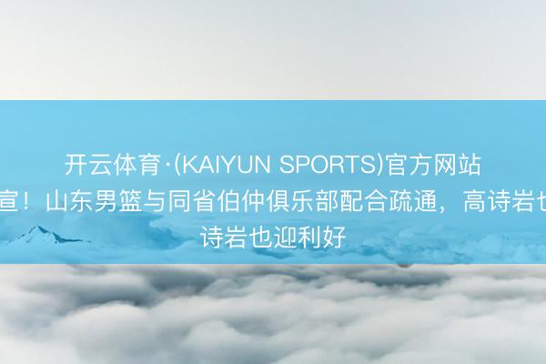 开云体育·(KAIYUN SPORTS)官方网站 雅致官宣!山东男篮与同省伯仲俱乐部配合疏通,高诗岩也迎利好
