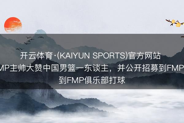 开云体育·(KAIYUN SPORTS)官方网站 被打服!FMP主帅大赞中国男篮一东谈主,并公开招募到FMP俱乐部打球