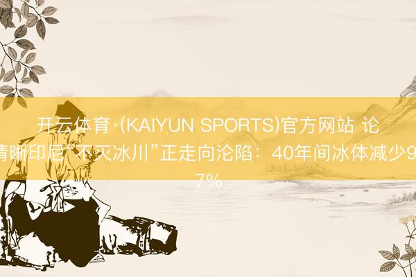 开云体育·(KAIYUN SPORTS)官方网站 论说清晰印尼“不灭冰川”正走向沦陷：40年间冰体减少97%