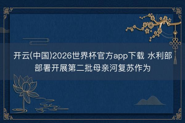开云(中国)2026世界杯官方app下载 水利部部署开展第二批母亲河复苏作为