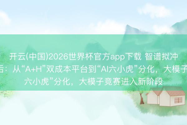 开云(中国)2026世界杯官方app下载 智谱拟冲刺科创板IPO背后:从“A+H”双成本平台到“AI六小虎”分化,大模子竞赛进入新阶段