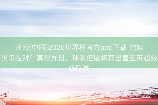 开云(中国)2026世界杯官方app下载 德媒:努贝尔在拜仁莫得异日,球队但愿将其出售至英超级联赛