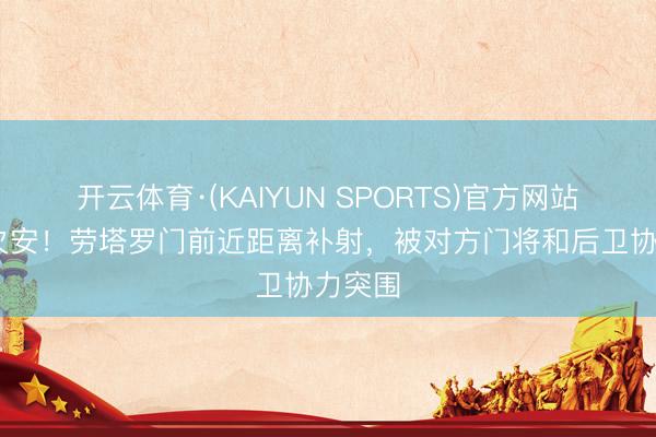 开云体育·(KAIYUN SPORTS)官方网站 命运欠安!劳塔罗门前近距离补射,被对方门将和后卫协力突围