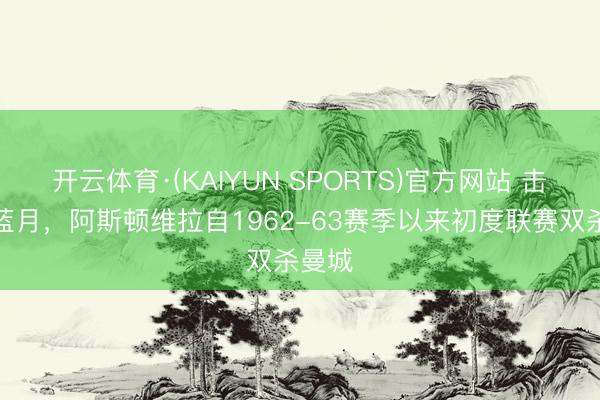 开云体育·(KAIYUN SPORTS)官方网站 击千里蓝月，阿斯顿维拉自1962-63赛季以来初度联赛双杀曼城