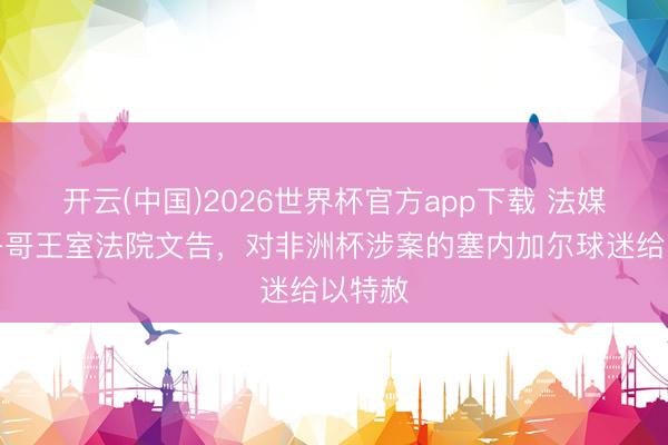 开云(中国)2026世界杯官方app下载 法媒：摩洛哥王室法院文告，对非洲杯涉案的塞内加尔球迷给以特赦