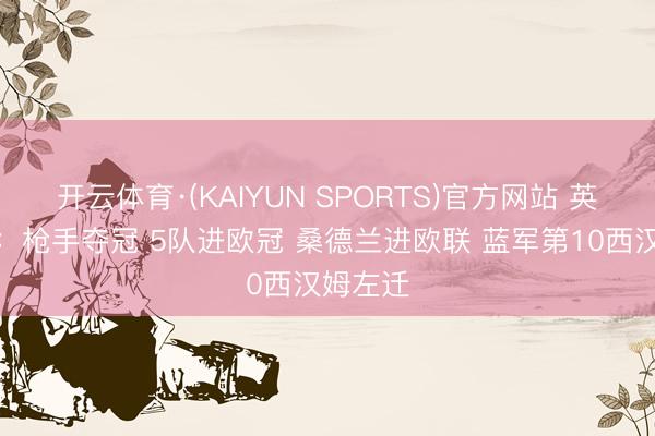 开云体育·(KAIYUN SPORTS)官方网站 英超结局：枪手夺冠 5队进欧冠 桑德兰进欧联 蓝军第10西汉姆左迁