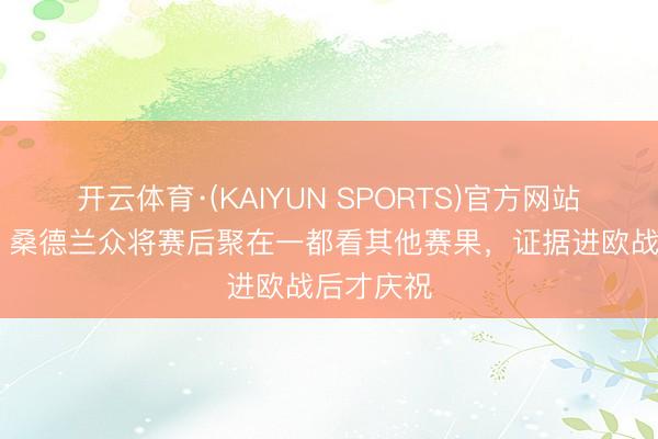 开云体育·(KAIYUN SPORTS)官方网站 急急急！桑德兰众将赛后聚在一都看其他赛果，证据进欧战后才庆祝