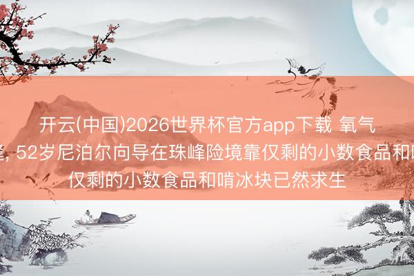 开云(中国)2026世界杯官方app下载 氧气蚀本、跌入冰缝, 52岁尼泊尔向导在珠峰险境靠仅剩的小数食品和啃冰块已然求生
