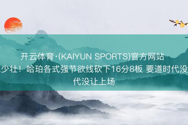 开云体育·(KAIYUN SPORTS)官方网站 这哪像少壮！哈珀各式强节欲线砍下16分8板 要道时代没让上场