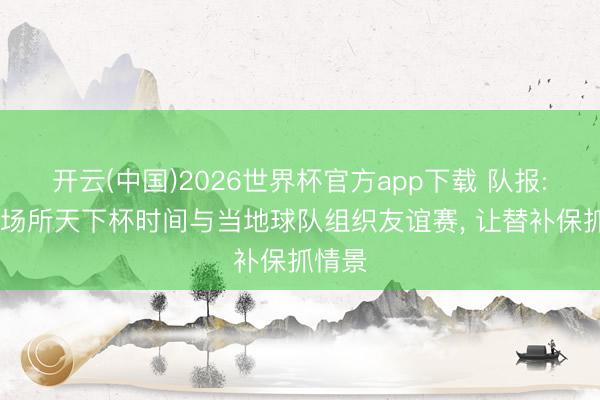 开云(中国)2026世界杯官方app下载 队报: 法国场所天下杯时间与当地球队组织友谊赛， 让替补保抓情景