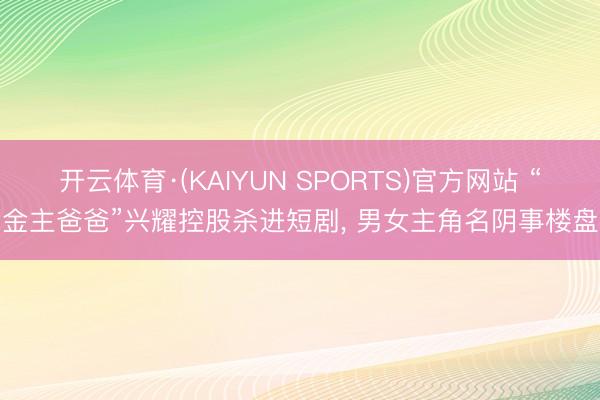 开云体育·(KAIYUN SPORTS)官方网站 “金主爸爸”兴耀控股杀进短剧， 男女主角名阴事楼盘