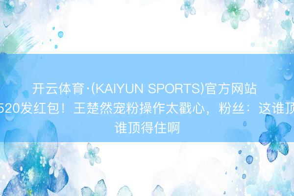 开云体育·(KAIYUN SPORTS)官方网站 大除夕520发红包!王楚然宠粉操作太戳心,粉丝:这谁顶得住啊